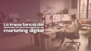 La importancia del diseñador UX/UI en las agencias de marketing digital